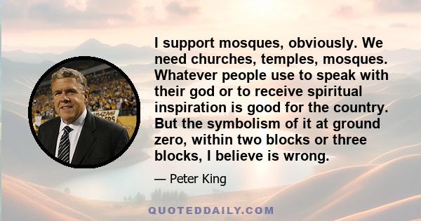 I support mosques, obviously. We need churches, temples, mosques. Whatever people use to speak with their god or to receive spiritual inspiration is good for the country. But the symbolism of it at ground zero, within