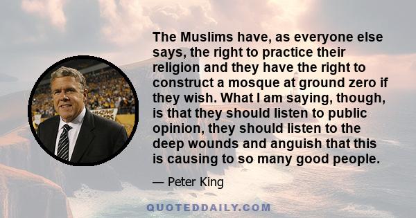 The Muslims have, as everyone else says, the right to practice their religion and they have the right to construct a mosque at ground zero if they wish. What I am saying, though, is that they should listen to public