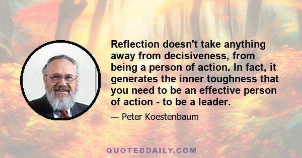 Reflection doesn't take anything away from decisiveness, from being a person of action. In fact, it generates the inner toughness that you need to be an effective person of action - to be a leader.