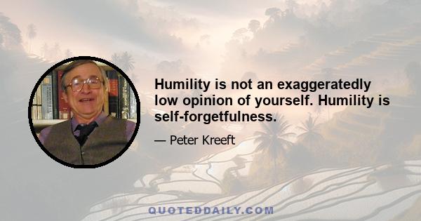 Humility is not an exaggeratedly low opinion of yourself. Humility is self-forgetfulness.