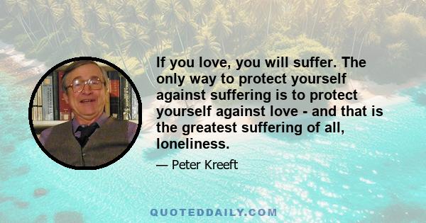 If you love, you will suffer. The only way to protect yourself against suffering is to protect yourself against love - and that is the greatest suffering of all, loneliness.