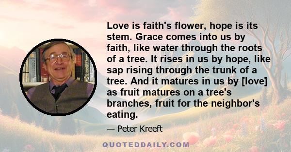 Love is faith's flower, hope is its stem. Grace comes into us by faith, like water through the roots of a tree. It rises in us by hope, like sap rising through the trunk of a tree. And it matures in us by [love] as