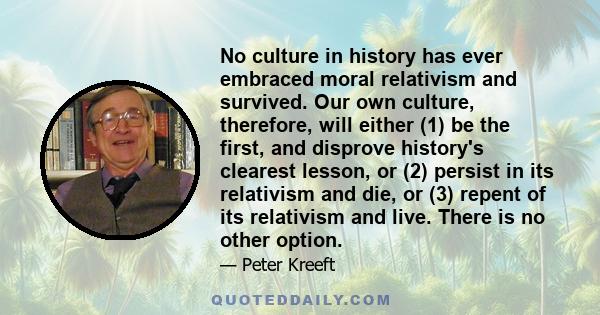 No culture in history has ever embraced moral relativism and survived. Our own culture, therefore, will either (1) be the first, and disprove history's clearest lesson, or (2) persist in its relativism and die, or (3)