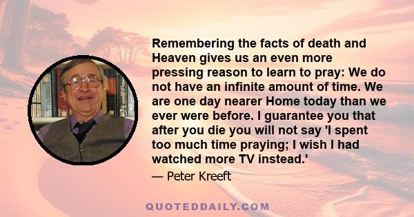 Remembering the facts of death and Heaven gives us an even more pressing reason to learn to pray: We do not have an infinite amount of time. We are one day nearer Home today than we ever were before. I guarantee you