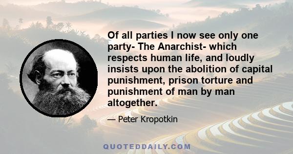 Of all parties I now see only one party- The Anarchist- which respects human life, and loudly insists upon the abolition of capital punishment, prison torture and punishment of man by man altogether.