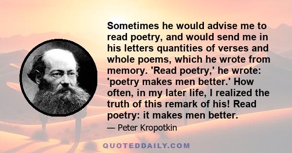 Sometimes he would advise me to read poetry, and would send me in his letters quantities of verses and whole poems, which he wrote from memory. 'Read poetry,' he wrote: 'poetry makes men better.' How often, in my later