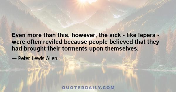 Even more than this, however, the sick - like lepers - were often reviled because people believed that they had brought their torments upon themselves.