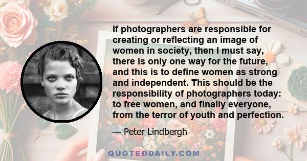 If photographers are responsible for creating or reflecting an image of women in society, then I must say, there is only one way for the future, and this is to define women as strong and independent. This should be the