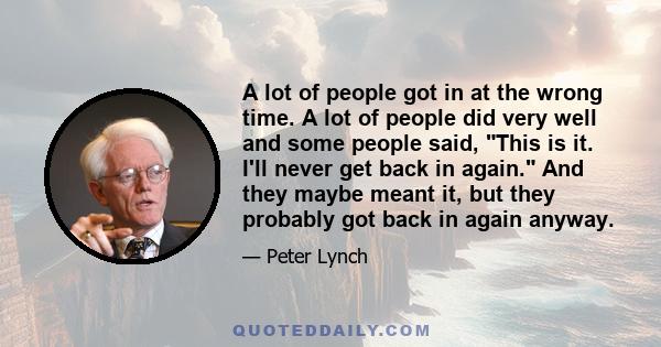 A lot of people got in at the wrong time. A lot of people did very well and some people said, This is it. I'll never get back in again. And they maybe meant it, but they probably got back in again anyway.