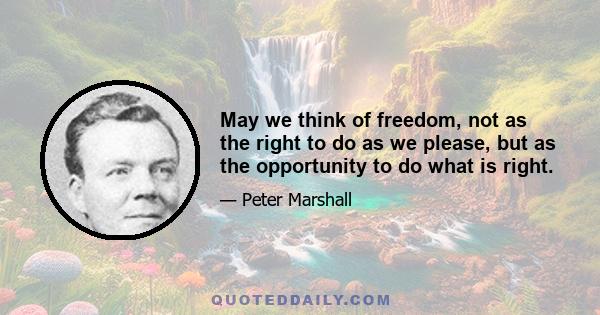 May we think of freedom, not as the right to do as we please, but as the opportunity to do what is right.