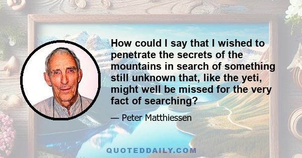 How could I say that I wished to penetrate the secrets of the mountains in search of something still unknown that, like the yeti, might well be missed for the very fact of searching?