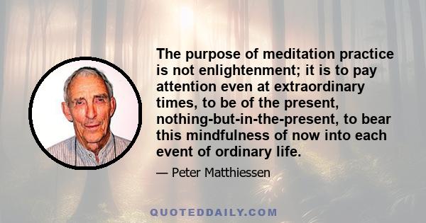 The purpose of meditation practice is not enlightenment; it is to pay attention even at extraordinary times, to be of the present, nothing-but-in-the-present, to bear this mindfulness of now into each event of ordinary