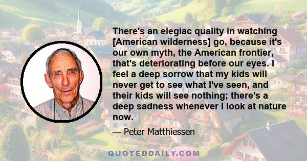 There's an elegiac quality in watching [American wilderness] go, because it's our own myth, the American frontier, that's deteriorating before our eyes. I feel a deep sorrow that my kids will never get to see what I've