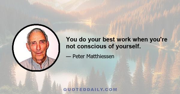 You do your best work when you're not conscious of yourself.