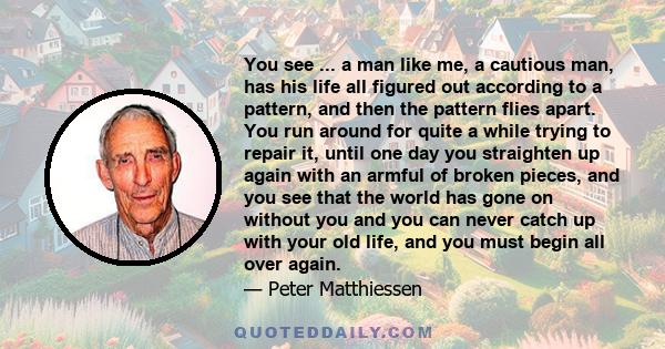 You see ... a man like me, a cautious man, has his life all figured out according to a pattern, and then the pattern flies apart. You run around for quite a while trying to repair it, until one day you straighten up