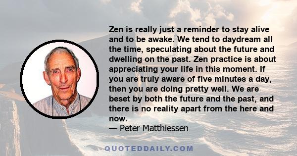 Zen is really just a reminder to stay alive and to be awake. We tend to daydream all the time, speculating about the future and dwelling on the past. Zen practice is about appreciating your life in this moment. If you