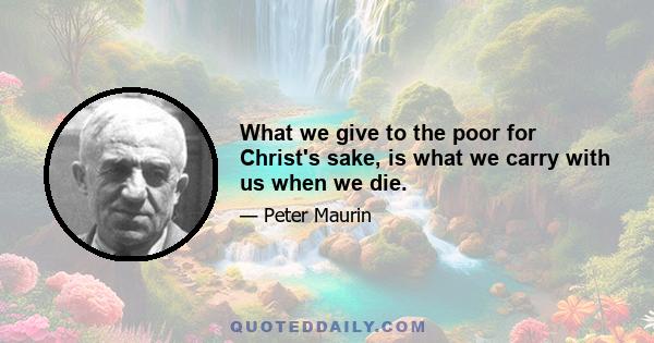 What we give to the poor for Christ's sake, is what we carry with us when we die.