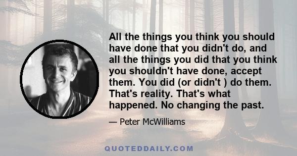 All the things you think you should have done that you didn't do, and all the things you did that you think you shouldn't have done, accept them. You did (or didn't ) do them. That's reality. That's what happened. No