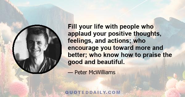 Fill your life with people who applaud your positive thoughts, feelings, and actions; who encourage you toward more and better; who know how to praise the good and beautiful.