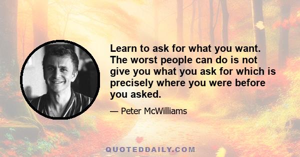 Learn to ask for what you want. The worst people can do is not give you what you ask for which is precisely where you were before you asked.