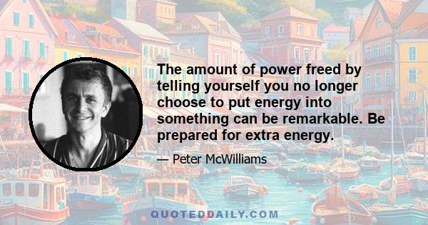 The amount of power freed by telling yourself you no longer choose to put energy into something can be remarkable. Be prepared for extra energy.