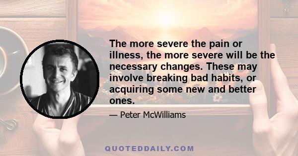 The more severe the pain or illness, the more severe will be the necessary changes. These may involve breaking bad habits, or acquiring some new and better ones.