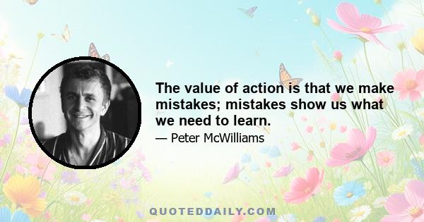 The value of action is that we make mistakes; mistakes show us what we need to learn.