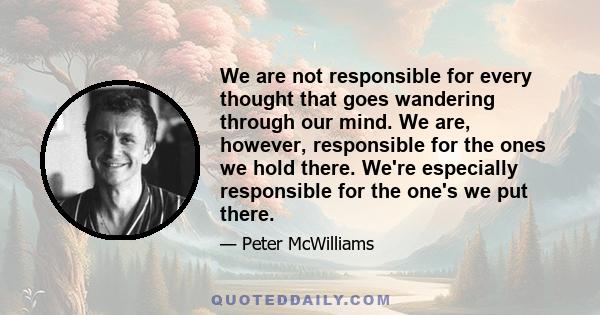 We are not responsible for every thought that goes wandering through our mind. We are, however, responsible for the ones we hold there. We're especially responsible for the one's we put there.