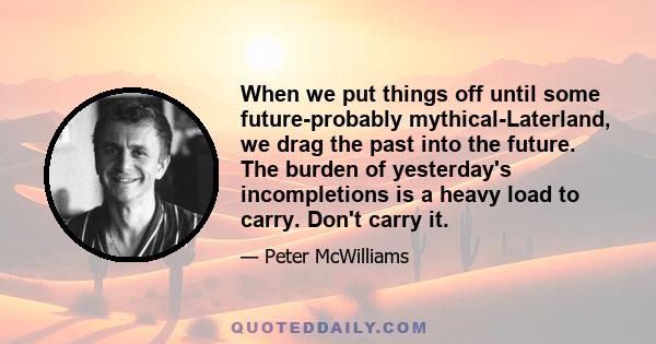 When we put things off until some future-probably mythical-Laterland, we drag the past into the future. The burden of yesterday's incompletions is a heavy load to carry. Don't carry it.