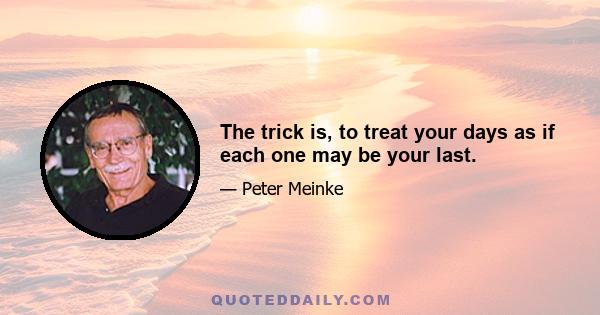 The trick is, to treat your days as if each one may be your last.