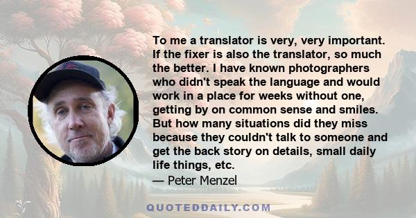 To me a translator is very, very important. If the fixer is also the translator, so much the better. I have known photographers who didn't speak the language and would work in a place for weeks without one, getting by