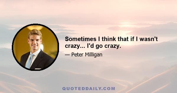 Sometimes I think that if I wasn't crazy... I'd go crazy.