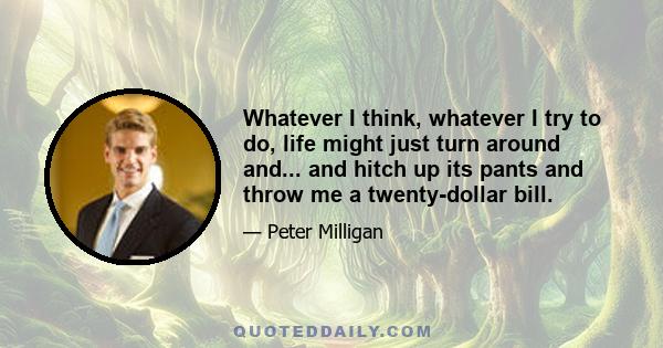 Whatever I think, whatever I try to do, life might just turn around and... and hitch up its pants and throw me a twenty-dollar bill.