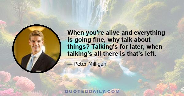 When you're alive and everything is going fine, why talk about things? Talking's for later, when talking's all there is that's left.