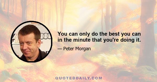 You can only do the best you can in the minute that you're doing it.