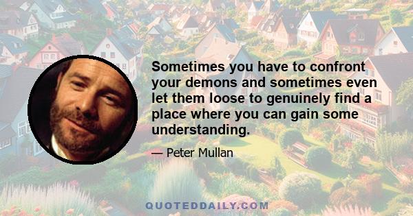 Sometimes you have to confront your demons and sometimes even let them loose to genuinely find a place where you can gain some understanding.