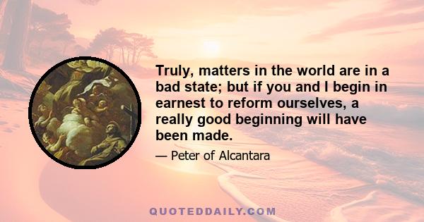 Truly, matters in the world are in a bad state; but if you and I begin in earnest to reform ourselves, a really good beginning will have been made.