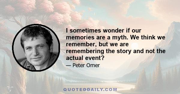 I sometimes wonder if our memories are a myth. We think we remember, but we are remembering the story and not the actual event?