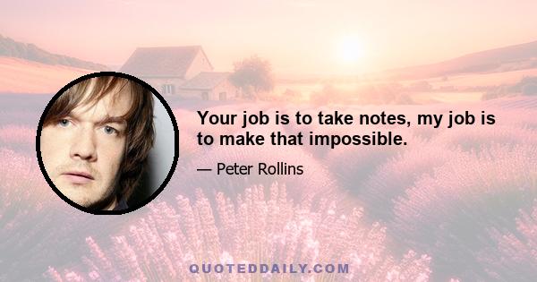 Your job is to take notes, my job is to make that impossible.