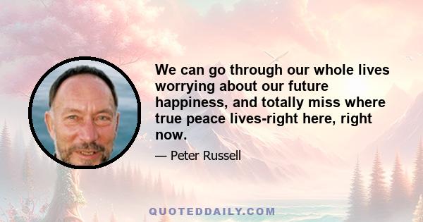 We can go through our whole lives worrying about our future happiness, and totally miss where true peace lives-right here, right now.