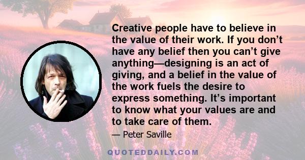 Creative people have to believe in the value of their work. If you don’t have any belief then you can’t give anything—designing is an act of giving, and a belief in the value of the work fuels the desire to express