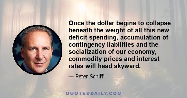 Once the dollar begins to collapse beneath the weight of all this new deficit spending, accumulation of contingency liabilities and the socialization of our economy, commodity prices and interest rates will head skyward.