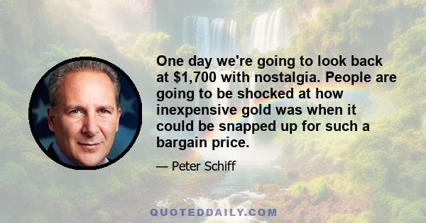 One day we're going to look back at $1,700 with nostalgia. People are going to be shocked at how inexpensive gold was when it could be snapped up for such a bargain price.