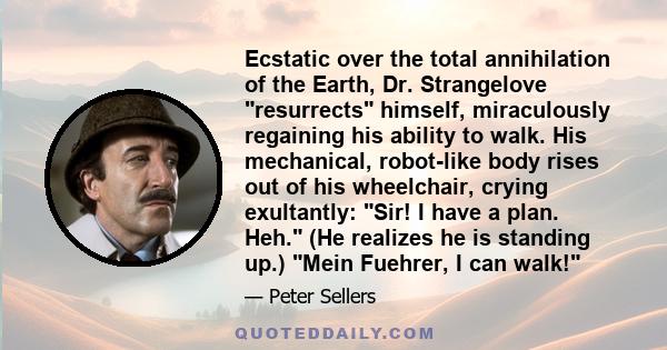 Ecstatic over the total annihilation of the Earth, Dr. Strangelove resurrects himself, miraculously regaining his ability to walk. His mechanical, robot-like body rises out of his wheelchair, crying exultantly: Sir! I