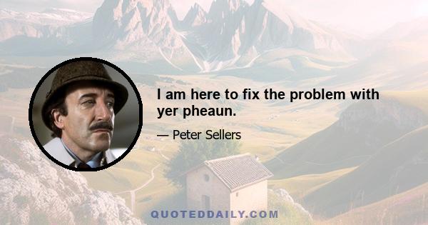 I am here to fix the problem with yer pheaun.