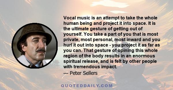 Vocal music is an attempt to take the whole human being and project it into space. It is the ultimate gesture of getting out of yourself. You take a part of you that is most private, most personal, most inward and you