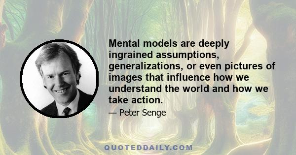 Mental models are deeply ingrained assumptions, generalizations, or even pictures of images that influence how we understand the world and how we take action.