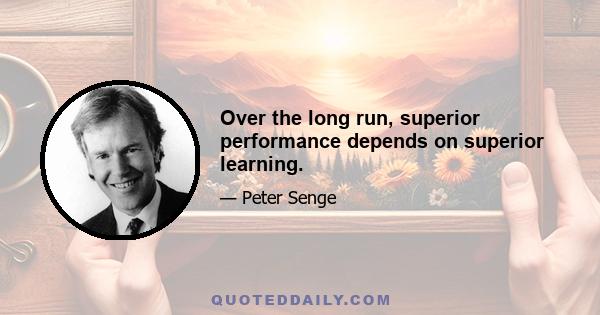 Over the long run, superior performance depends on superior learning.