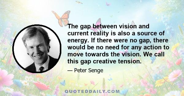 The gap between vision and current reality is also a source of energy. If there were no gap, there would be no need for any action to move towards the vision. We call this gap creative tension.