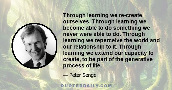 Through learning we re-create ourselves. Through learning we become able to do something we never were able to do. Through learning we reperceive the world and our relationship to it. Through learning we extend our